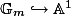\mathbb{G}_m \hookrightarrow \mathbb{A}^1